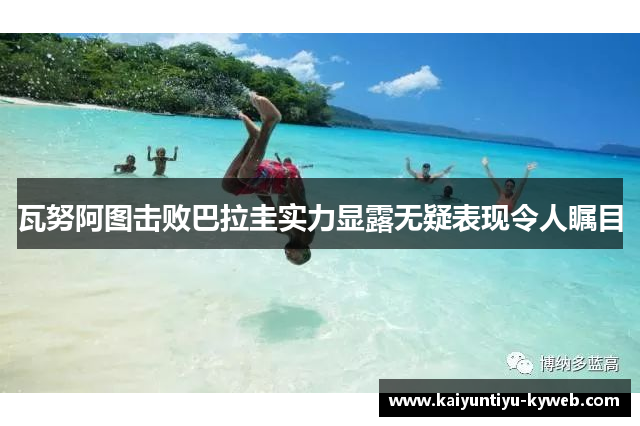 瓦努阿图击败巴拉圭实力显露无疑表现令人瞩目