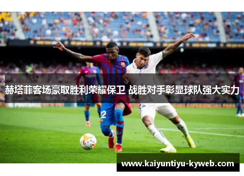 赫塔菲客场豪取胜利荣耀保卫 战胜对手彰显球队强大实力