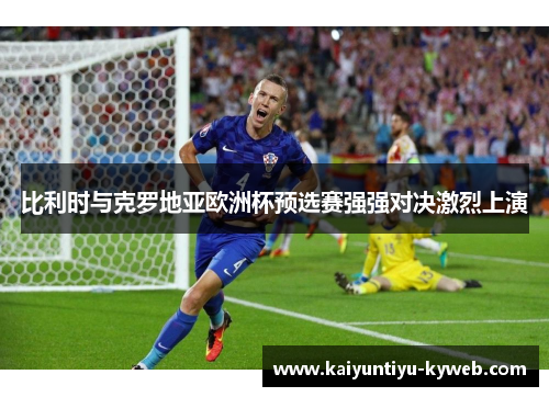 比利时与克罗地亚欧洲杯预选赛强强对决激烈上演