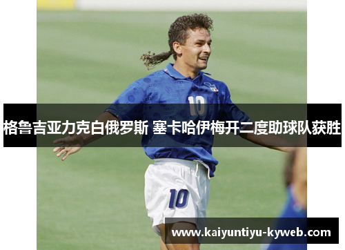 格鲁吉亚力克白俄罗斯 塞卡哈伊梅开二度助球队获胜