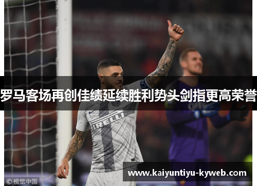 罗马客场再创佳绩延续胜利势头剑指更高荣誉