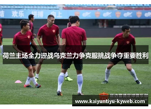 荷兰主场全力迎战乌克兰力争克服挑战争夺重要胜利
